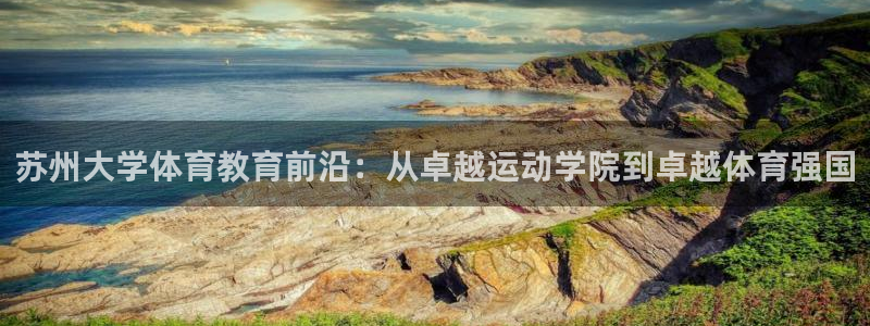 杏悦kgame：苏州大学体育教育前沿：从卓越运动学院到卓越体育强国
